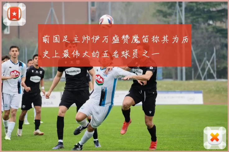 前国足主帅伊万盛赞魔笛称其为历史上最伟大的五名球员之一