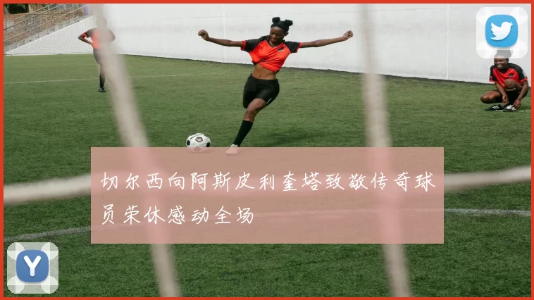 切尔西向阿斯皮利奎塔致敬传奇球员荣休感动全场