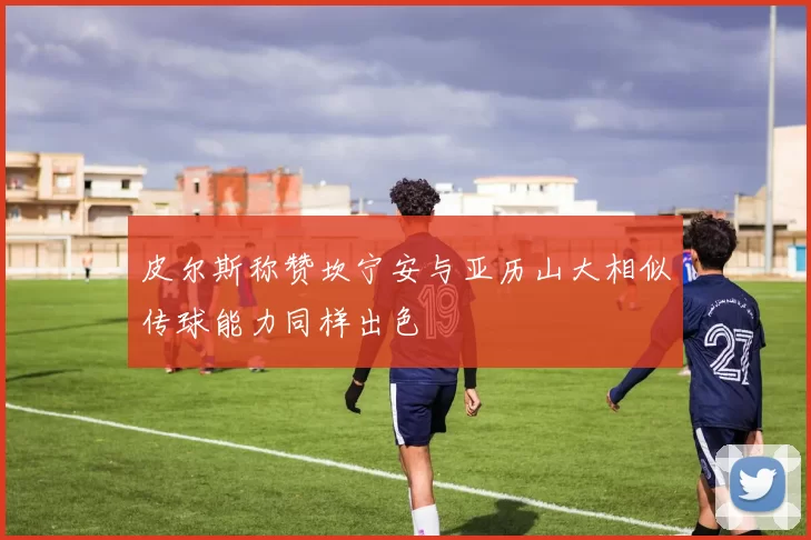 皮尔斯称赞坎宁安与亚历山大相似传球能力同样出色