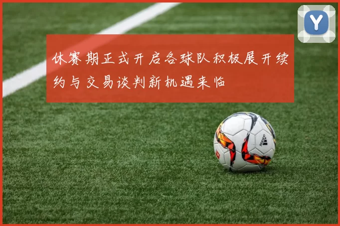 休赛期正式开启各球队积极展开续约与交易谈判新机遇来临