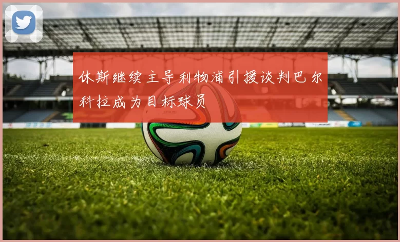 休斯继续主导利物浦引援谈判巴尔科拉成为目标球员