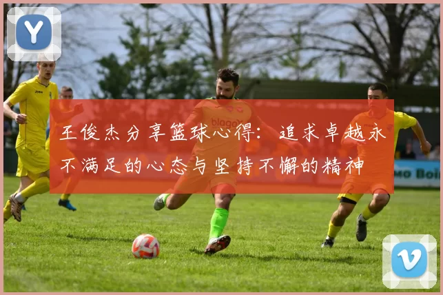 王俊杰分享篮球心得：追求卓越永不满足的心态与坚持不懈的精神