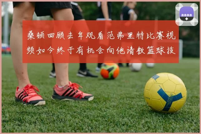 桑顿回顾去年观看范弗里特比赛视频如今终于有机会向他请教篮球技巧