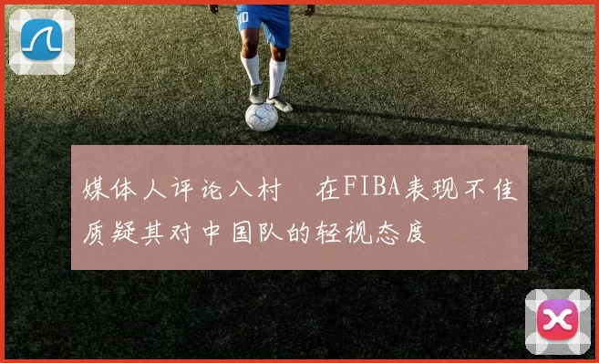 媒体人评论八村塁在FIBA表现不佳质疑其对中国队的轻视态度