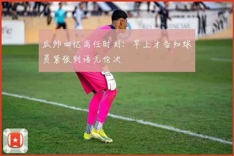 瓜帅回忆离任时刻：早上才告知球员紧张到语无伦次