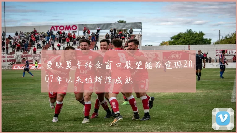 曼联夏季转会窗口展望能否重现2007年以来的辉煌成就