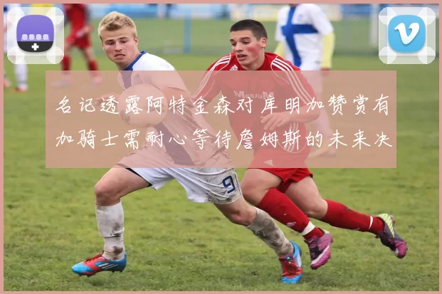 名记透露阿特金森对库明加赞赏有加骑士需耐心等待詹姆斯的未来决定