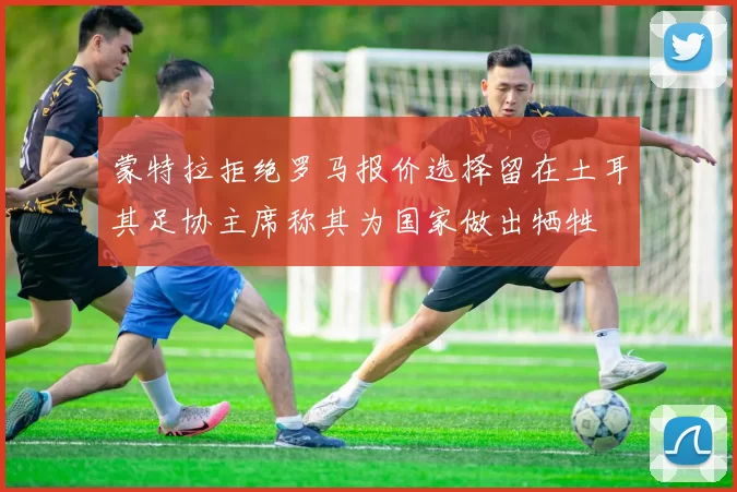蒙特拉拒绝罗马报价选择留在土耳其足协主席称其为国家做出牺牲