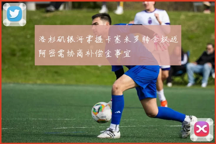 洛杉矶银河掌握卡塞米罗转会权迈阿密需协商补偿金事宜