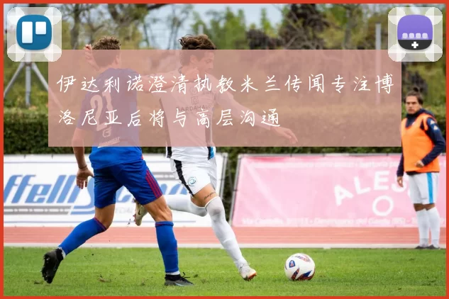伊达利诺澄清执教米兰传闻专注博洛尼亚后将与高层沟通